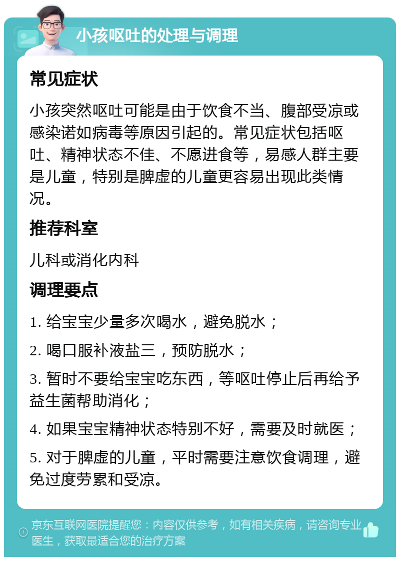 小孩呕吐的处理与调理 常见症状 小孩突然呕吐可能是由于饮食不当、腹部受凉或感染诺如病毒等原因引起的。常见症状包括呕吐、精神状态不佳、不愿进食等，易感人群主要是儿童，特别是脾虚的儿童更容易出现此类情况。 推荐科室 儿科或消化内科 调理要点 1. 给宝宝少量多次喝水，避免脱水； 2. 喝口服补液盐三，预防脱水； 3. 暂时不要给宝宝吃东西，等呕吐停止后再给予益生菌帮助消化； 4. 如果宝宝精神状态特别不好，需要及时就医； 5. 对于脾虚的儿童，平时需要注意饮食调理，避免过度劳累和受凉。