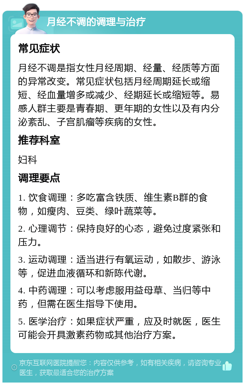 月经不调的调理与治疗 常见症状 月经不调是指女性月经周期、经量、经质等方面的异常改变。常见症状包括月经周期延长或缩短、经血量增多或减少、经期延长或缩短等。易感人群主要是青春期、更年期的女性以及有内分泌紊乱、子宫肌瘤等疾病的女性。 推荐科室 妇科 调理要点 1. 饮食调理：多吃富含铁质、维生素B群的食物，如瘦肉、豆类、绿叶蔬菜等。 2. 心理调节：保持良好的心态，避免过度紧张和压力。 3. 运动调理：适当进行有氧运动，如散步、游泳等，促进血液循环和新陈代谢。 4. 中药调理：可以考虑服用益母草、当归等中药，但需在医生指导下使用。 5. 医学治疗：如果症状严重，应及时就医，医生可能会开具激素药物或其他治疗方案。