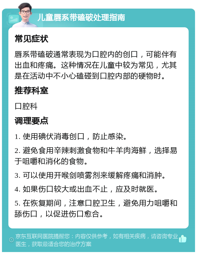 儿童唇系带磕破处理指南 常见症状 唇系带磕破通常表现为口腔内的创口，可能伴有出血和疼痛。这种情况在儿童中较为常见，尤其是在活动中不小心磕碰到口腔内部的硬物时。 推荐科室 口腔科 调理要点 1. 使用碘伏消毒创口，防止感染。 2. 避免食用辛辣刺激食物和牛羊肉海鲜，选择易于咀嚼和消化的食物。 3. 可以使用开喉剑喷雾剂来缓解疼痛和消肿。 4. 如果伤口较大或出血不止，应及时就医。 5. 在恢复期间，注意口腔卫生，避免用力咀嚼和舔伤口，以促进伤口愈合。