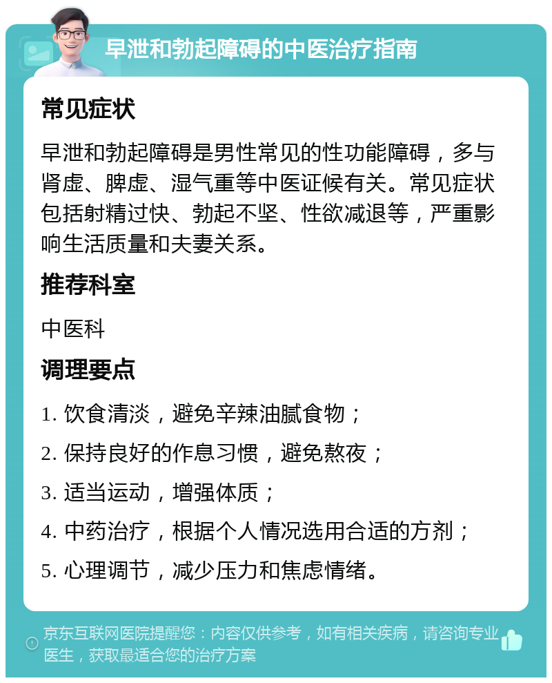 早泄和勃起障碍的中医治疗指南 常见症状 早泄和勃起障碍是男性常见的性功能障碍，多与肾虚、脾虚、湿气重等中医证候有关。常见症状包括射精过快、勃起不坚、性欲减退等，严重影响生活质量和夫妻关系。 推荐科室 中医科 调理要点 1. 饮食清淡，避免辛辣油腻食物； 2. 保持良好的作息习惯，避免熬夜； 3. 适当运动，增强体质； 4. 中药治疗，根据个人情况选用合适的方剂； 5. 心理调节，减少压力和焦虑情绪。