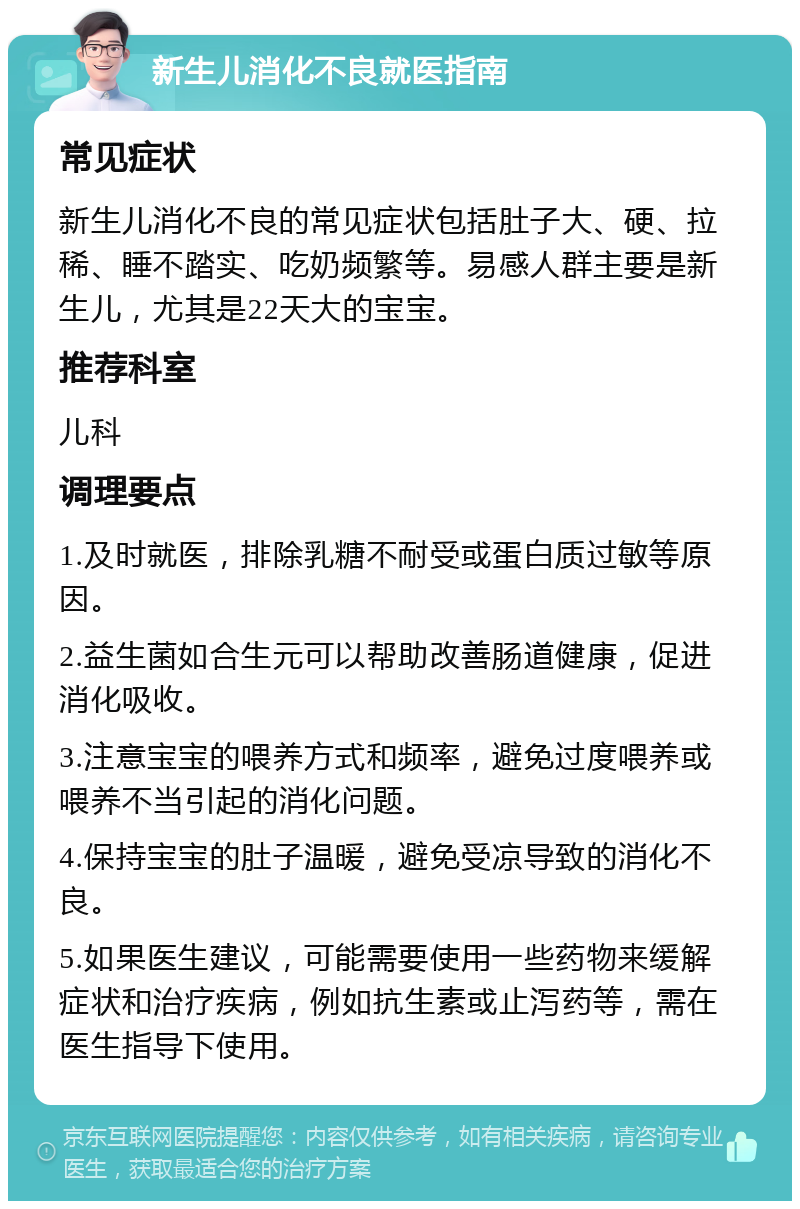 新生儿消化不良就医指南 常见症状 新生儿消化不良的常见症状包括肚子大、硬、拉稀、睡不踏实、吃奶频繁等。易感人群主要是新生儿，尤其是22天大的宝宝。 推荐科室 儿科 调理要点 1.及时就医，排除乳糖不耐受或蛋白质过敏等原因。 2.益生菌如合生元可以帮助改善肠道健康，促进消化吸收。 3.注意宝宝的喂养方式和频率，避免过度喂养或喂养不当引起的消化问题。 4.保持宝宝的肚子温暖，避免受凉导致的消化不良。 5.如果医生建议，可能需要使用一些药物来缓解症状和治疗疾病，例如抗生素或止泻药等，需在医生指导下使用。