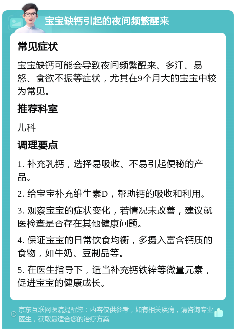 宝宝缺钙引起的夜间频繁醒来 常见症状 宝宝缺钙可能会导致夜间频繁醒来、多汗、易怒、食欲不振等症状，尤其在9个月大的宝宝中较为常见。 推荐科室 儿科 调理要点 1. 补充乳钙，选择易吸收、不易引起便秘的产品。 2. 给宝宝补充维生素D，帮助钙的吸收和利用。 3. 观察宝宝的症状变化，若情况未改善，建议就医检查是否存在其他健康问题。 4. 保证宝宝的日常饮食均衡，多摄入富含钙质的食物，如牛奶、豆制品等。 5. 在医生指导下，适当补充钙铁锌等微量元素，促进宝宝的健康成长。