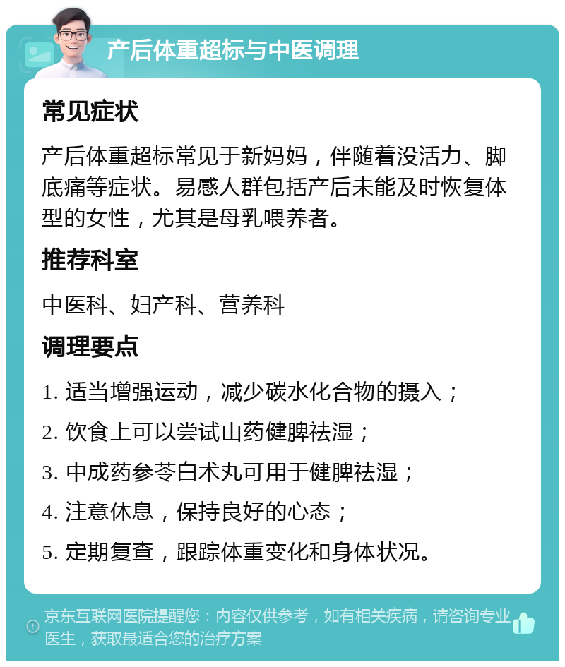 产后体重超标与中医调理 常见症状 产后体重超标常见于新妈妈，伴随着没活力、脚底痛等症状。易感人群包括产后未能及时恢复体型的女性，尤其是母乳喂养者。 推荐科室 中医科、妇产科、营养科 调理要点 1. 适当增强运动，减少碳水化合物的摄入； 2. 饮食上可以尝试山药健脾祛湿； 3. 中成药参苓白术丸可用于健脾祛湿； 4. 注意休息，保持良好的心态； 5. 定期复查，跟踪体重变化和身体状况。