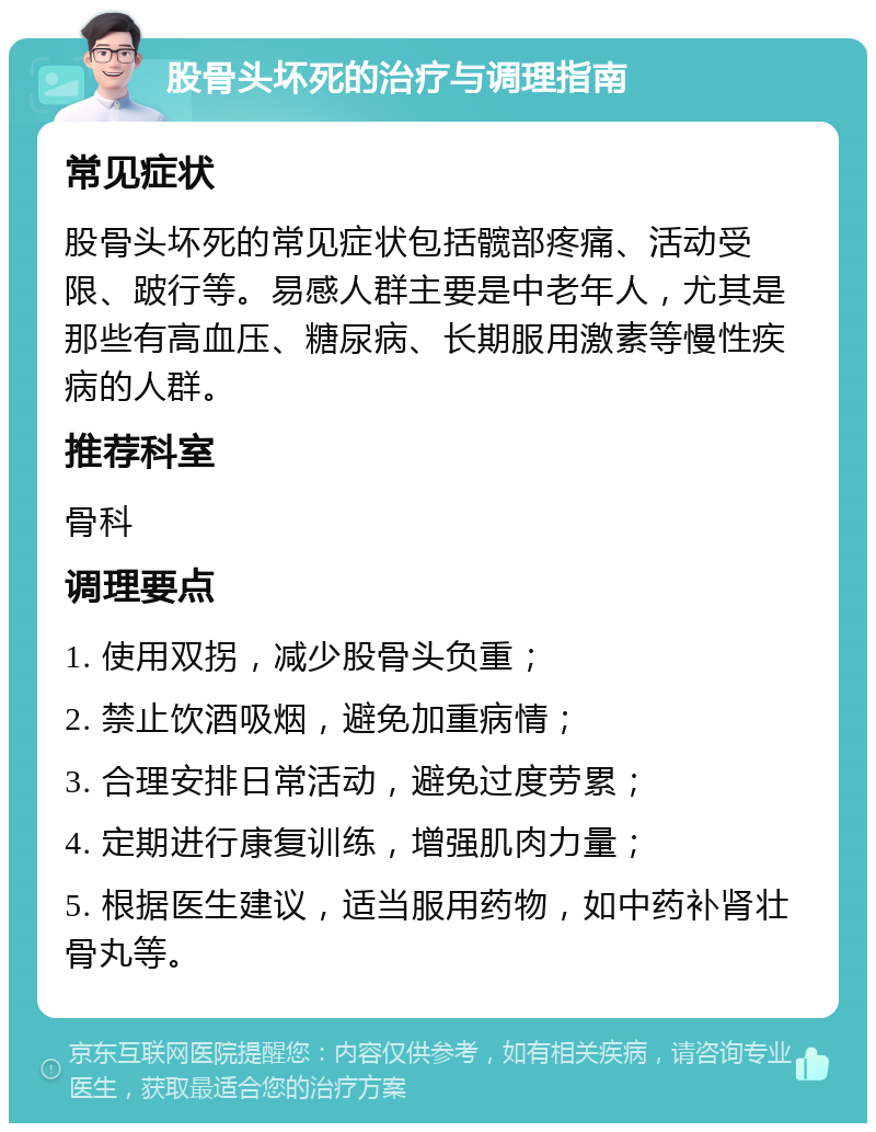 股骨头坏死的治疗与调理指南 常见症状 股骨头坏死的常见症状包括髋部疼痛、活动受限、跛行等。易感人群主要是中老年人，尤其是那些有高血压、糖尿病、长期服用激素等慢性疾病的人群。 推荐科室 骨科 调理要点 1. 使用双拐，减少股骨头负重； 2. 禁止饮酒吸烟，避免加重病情； 3. 合理安排日常活动，避免过度劳累； 4. 定期进行康复训练，增强肌肉力量； 5. 根据医生建议，适当服用药物，如中药补肾壮骨丸等。