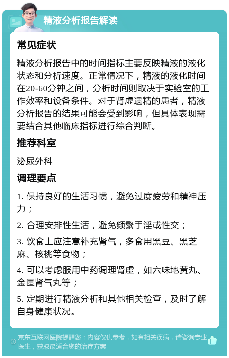 精液分析报告解读 常见症状 精液分析报告中的时间指标主要反映精液的液化状态和分析速度。正常情况下，精液的液化时间在20-60分钟之间，分析时间则取决于实验室的工作效率和设备条件。对于肾虚遗精的患者，精液分析报告的结果可能会受到影响，但具体表现需要结合其他临床指标进行综合判断。 推荐科室 泌尿外科 调理要点 1. 保持良好的生活习惯，避免过度疲劳和精神压力； 2. 合理安排性生活，避免频繁手淫或性交； 3. 饮食上应注意补充肾气，多食用黑豆、黑芝麻、核桃等食物； 4. 可以考虑服用中药调理肾虚，如六味地黄丸、金匮肾气丸等； 5. 定期进行精液分析和其他相关检查，及时了解自身健康状况。