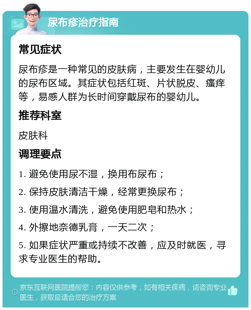 尿布疹治疗指南 常见症状 尿布疹是一种常见的皮肤病，主要发生在婴幼儿的尿布区域。其症状包括红斑、片状脱皮、瘙痒等，易感人群为长时间穿戴尿布的婴幼儿。 推荐科室 皮肤科 调理要点 1. 避免使用尿不湿，换用布尿布； 2. 保持皮肤清洁干燥，经常更换尿布； 3. 使用温水清洗，避免使用肥皂和热水； 4. 外擦地奈德乳膏，一天二次； 5. 如果症状严重或持续不改善，应及时就医，寻求专业医生的帮助。