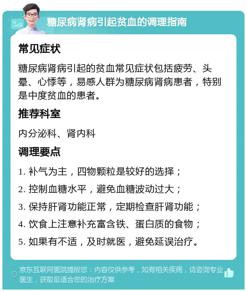 糖尿病肾病引起贫血的调理指南 常见症状 糖尿病肾病引起的贫血常见症状包括疲劳、头晕、心悸等，易感人群为糖尿病肾病患者，特别是中度贫血的患者。 推荐科室 内分泌科、肾内科 调理要点 1. 补气为主，四物颗粒是较好的选择； 2. 控制血糖水平，避免血糖波动过大； 3. 保持肝肾功能正常，定期检查肝肾功能； 4. 饮食上注意补充富含铁、蛋白质的食物； 5. 如果有不适，及时就医，避免延误治疗。