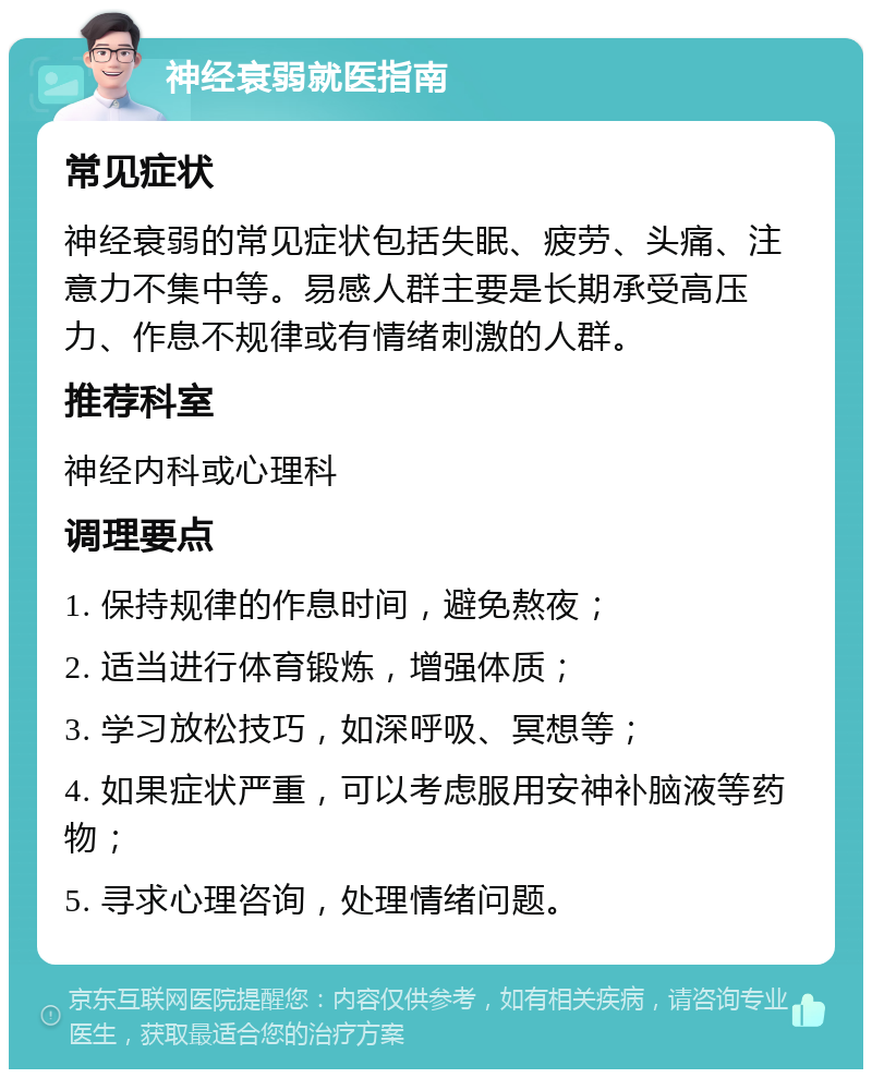 神经衰弱就医指南 常见症状 神经衰弱的常见症状包括失眠、疲劳、头痛、注意力不集中等。易感人群主要是长期承受高压力、作息不规律或有情绪刺激的人群。 推荐科室 神经内科或心理科 调理要点 1. 保持规律的作息时间，避免熬夜； 2. 适当进行体育锻炼，增强体质； 3. 学习放松技巧，如深呼吸、冥想等； 4. 如果症状严重，可以考虑服用安神补脑液等药物； 5. 寻求心理咨询，处理情绪问题。