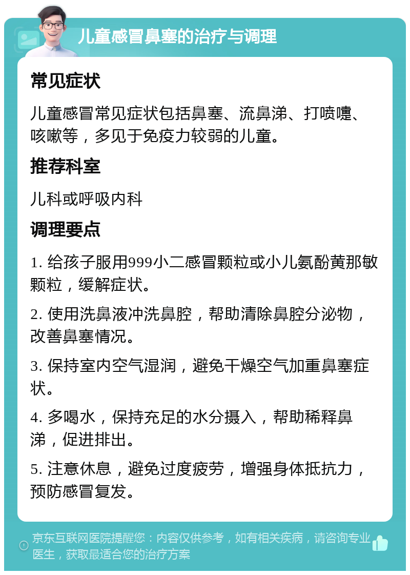 儿童感冒鼻塞的治疗与调理 常见症状 儿童感冒常见症状包括鼻塞、流鼻涕、打喷嚏、咳嗽等，多见于免疫力较弱的儿童。 推荐科室 儿科或呼吸内科 调理要点 1. 给孩子服用999小二感冒颗粒或小儿氨酚黄那敏颗粒，缓解症状。 2. 使用洗鼻液冲洗鼻腔，帮助清除鼻腔分泌物，改善鼻塞情况。 3. 保持室内空气湿润，避免干燥空气加重鼻塞症状。 4. 多喝水，保持充足的水分摄入，帮助稀释鼻涕，促进排出。 5. 注意休息，避免过度疲劳，增强身体抵抗力，预防感冒复发。