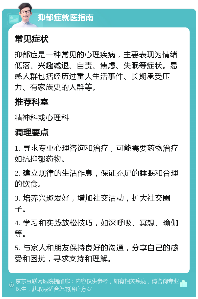 抑郁症就医指南 常见症状 抑郁症是一种常见的心理疾病，主要表现为情绪低落、兴趣减退、自责、焦虑、失眠等症状。易感人群包括经历过重大生活事件、长期承受压力、有家族史的人群等。 推荐科室 精神科或心理科 调理要点 1. 寻求专业心理咨询和治疗，可能需要药物治疗如抗抑郁药物。 2. 建立规律的生活作息，保证充足的睡眠和合理的饮食。 3. 培养兴趣爱好，增加社交活动，扩大社交圈子。 4. 学习和实践放松技巧，如深呼吸、冥想、瑜伽等。 5. 与家人和朋友保持良好的沟通，分享自己的感受和困扰，寻求支持和理解。