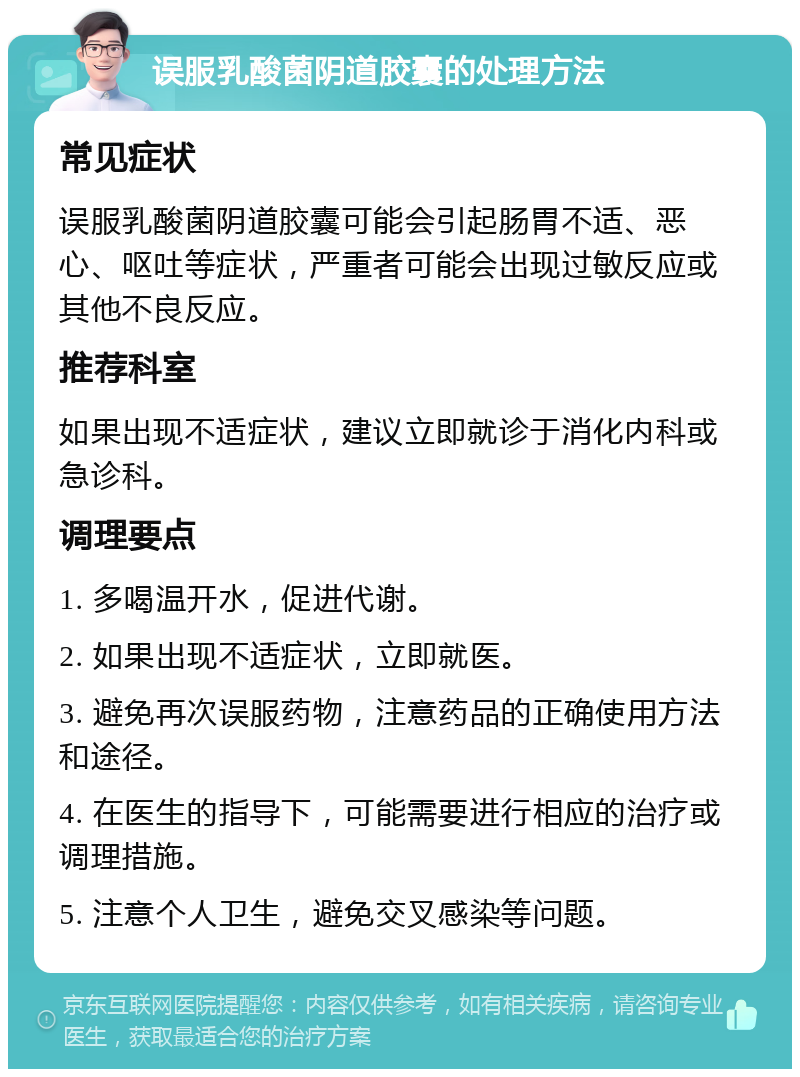 误服乳酸菌阴道胶囊的处理方法 常见症状 误服乳酸菌阴道胶囊可能会引起肠胃不适、恶心、呕吐等症状，严重者可能会出现过敏反应或其他不良反应。 推荐科室 如果出现不适症状，建议立即就诊于消化内科或急诊科。 调理要点 1. 多喝温开水，促进代谢。 2. 如果出现不适症状，立即就医。 3. 避免再次误服药物，注意药品的正确使用方法和途径。 4. 在医生的指导下，可能需要进行相应的治疗或调理措施。 5. 注意个人卫生，避免交叉感染等问题。