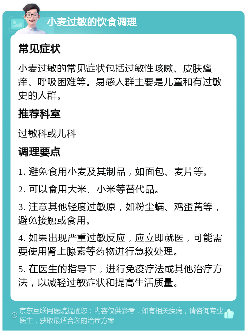 小麦过敏的饮食调理 常见症状 小麦过敏的常见症状包括过敏性咳嗽、皮肤瘙痒、呼吸困难等。易感人群主要是儿童和有过敏史的人群。 推荐科室 过敏科或儿科 调理要点 1. 避免食用小麦及其制品，如面包、麦片等。 2. 可以食用大米、小米等替代品。 3. 注意其他轻度过敏原，如粉尘螨、鸡蛋黄等，避免接触或食用。 4. 如果出现严重过敏反应，应立即就医，可能需要使用肾上腺素等药物进行急救处理。 5. 在医生的指导下，进行免疫疗法或其他治疗方法，以减轻过敏症状和提高生活质量。