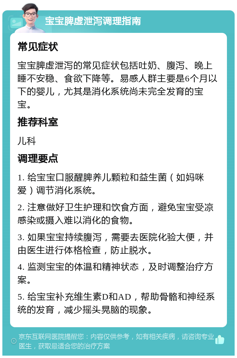 宝宝脾虚泄泻调理指南 常见症状 宝宝脾虚泄泻的常见症状包括吐奶、腹泻、晚上睡不安稳、食欲下降等。易感人群主要是6个月以下的婴儿，尤其是消化系统尚未完全发育的宝宝。 推荐科室 儿科 调理要点 1. 给宝宝口服醒脾养儿颗粒和益生菌（如妈咪爱）调节消化系统。 2. 注意做好卫生护理和饮食方面，避免宝宝受凉感染或摄入难以消化的食物。 3. 如果宝宝持续腹泻，需要去医院化验大便，并由医生进行体格检查，防止脱水。 4. 监测宝宝的体温和精神状态，及时调整治疗方案。 5. 给宝宝补充维生素D和AD，帮助骨骼和神经系统的发育，减少摇头晃脑的现象。