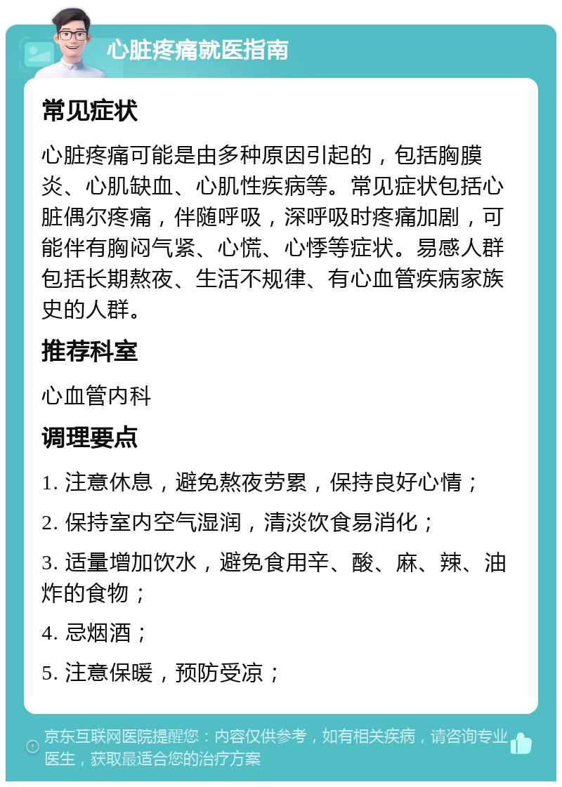 心脏疼痛就医指南 常见症状 心脏疼痛可能是由多种原因引起的，包括胸膜炎、心肌缺血、心肌性疾病等。常见症状包括心脏偶尔疼痛，伴随呼吸，深呼吸时疼痛加剧，可能伴有胸闷气紧、心慌、心悸等症状。易感人群包括长期熬夜、生活不规律、有心血管疾病家族史的人群。 推荐科室 心血管内科 调理要点 1. 注意休息，避免熬夜劳累，保持良好心情； 2. 保持室内空气湿润，清淡饮食易消化； 3. 适量增加饮水，避免食用辛、酸、麻、辣、油炸的食物； 4. 忌烟酒； 5. 注意保暖，预防受凉；