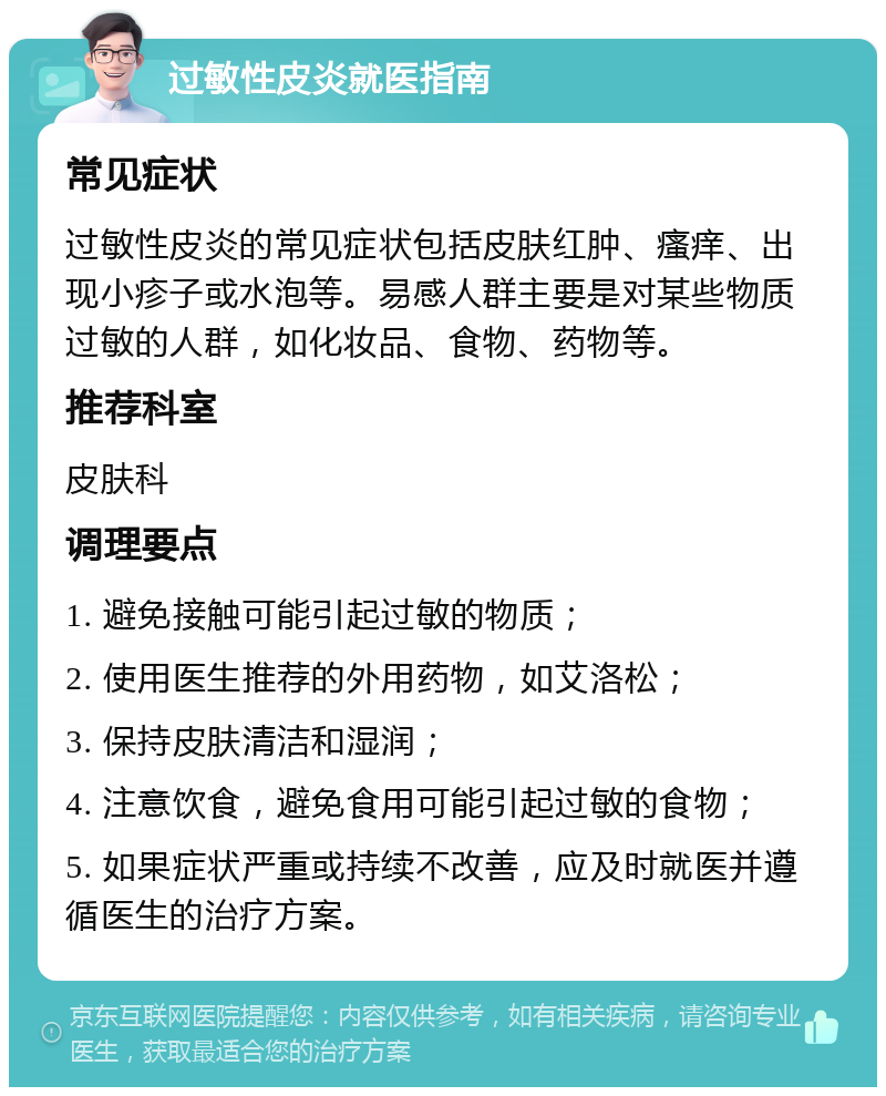 过敏性皮炎就医指南 常见症状 过敏性皮炎的常见症状包括皮肤红肿、瘙痒、出现小疹子或水泡等。易感人群主要是对某些物质过敏的人群，如化妆品、食物、药物等。 推荐科室 皮肤科 调理要点 1. 避免接触可能引起过敏的物质； 2. 使用医生推荐的外用药物，如艾洛松； 3. 保持皮肤清洁和湿润； 4. 注意饮食，避免食用可能引起过敏的食物； 5. 如果症状严重或持续不改善，应及时就医并遵循医生的治疗方案。