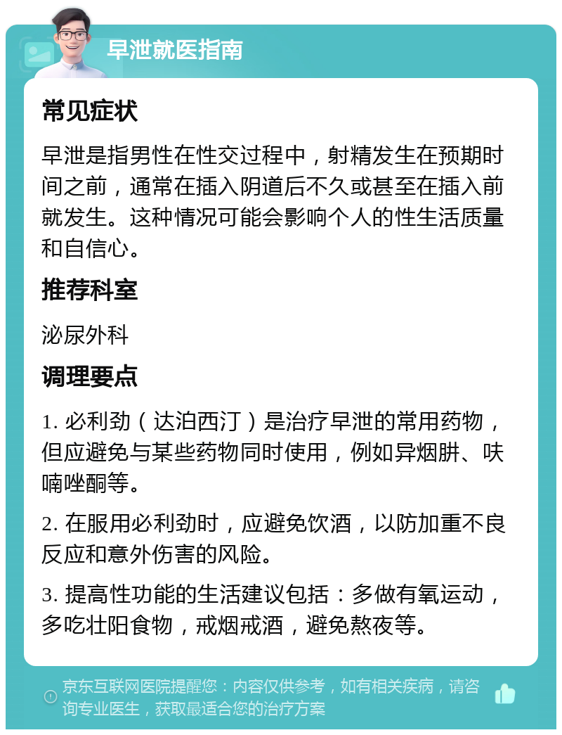 早泄就医指南 常见症状 早泄是指男性在性交过程中，射精发生在预期时间之前，通常在插入阴道后不久或甚至在插入前就发生。这种情况可能会影响个人的性生活质量和自信心。 推荐科室 泌尿外科 调理要点 1. 必利劲（达泊西汀）是治疗早泄的常用药物，但应避免与某些药物同时使用，例如异烟肼、呋喃唑酮等。 2. 在服用必利劲时，应避免饮酒，以防加重不良反应和意外伤害的风险。 3. 提高性功能的生活建议包括：多做有氧运动，多吃壮阳食物，戒烟戒酒，避免熬夜等。