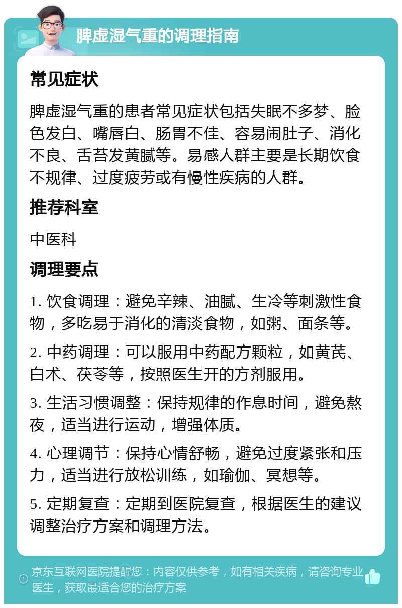 脾虚湿气重的调理指南 常见症状 脾虚湿气重的患者常见症状包括失眠不多梦、脸色发白、嘴唇白、肠胃不佳、容易闹肚子、消化不良、舌苔发黄腻等。易感人群主要是长期饮食不规律、过度疲劳或有慢性疾病的人群。 推荐科室 中医科 调理要点 1. 饮食调理：避免辛辣、油腻、生冷等刺激性食物，多吃易于消化的清淡食物，如粥、面条等。 2. 中药调理：可以服用中药配方颗粒，如黄芪、白术、茯苓等，按照医生开的方剂服用。 3. 生活习惯调整：保持规律的作息时间，避免熬夜，适当进行运动，增强体质。 4. 心理调节：保持心情舒畅，避免过度紧张和压力，适当进行放松训练，如瑜伽、冥想等。 5. 定期复查：定期到医院复查，根据医生的建议调整治疗方案和调理方法。