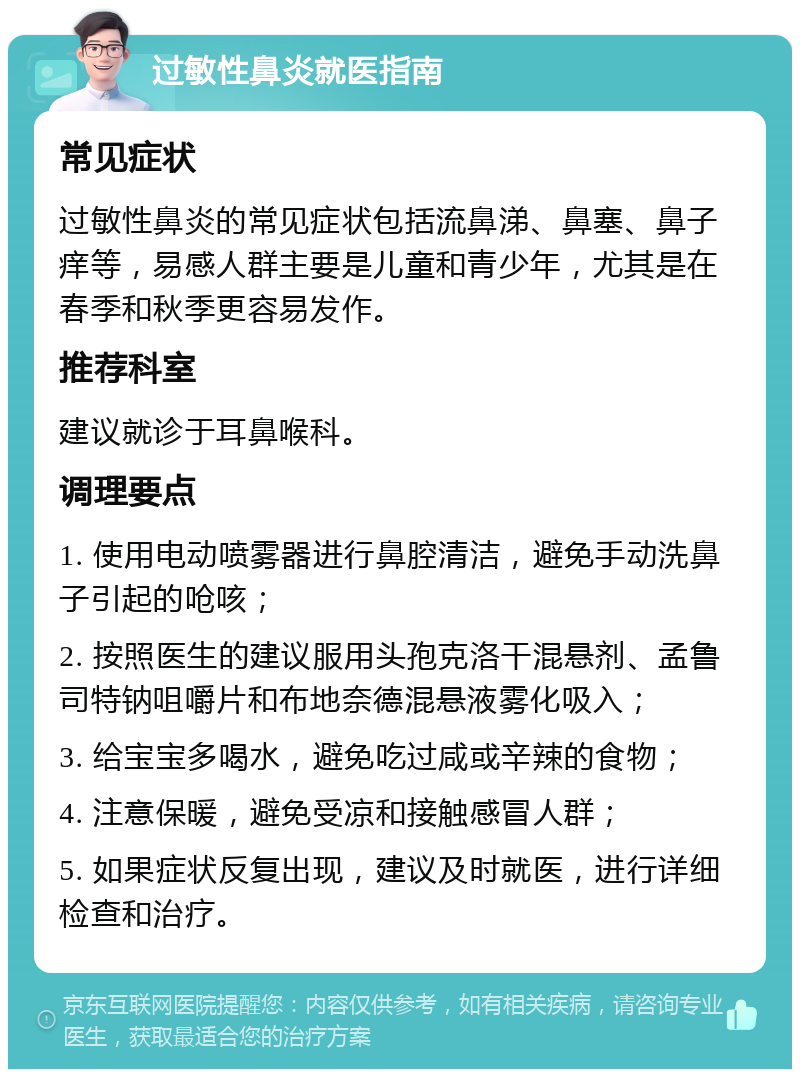 过敏性鼻炎就医指南 常见症状 过敏性鼻炎的常见症状包括流鼻涕、鼻塞、鼻子痒等，易感人群主要是儿童和青少年，尤其是在春季和秋季更容易发作。 推荐科室 建议就诊于耳鼻喉科。 调理要点 1. 使用电动喷雾器进行鼻腔清洁，避免手动洗鼻子引起的呛咳； 2. 按照医生的建议服用头孢克洛干混悬剂、孟鲁司特钠咀嚼片和布地奈德混悬液雾化吸入； 3. 给宝宝多喝水，避免吃过咸或辛辣的食物； 4. 注意保暖，避免受凉和接触感冒人群； 5. 如果症状反复出现，建议及时就医，进行详细检查和治疗。