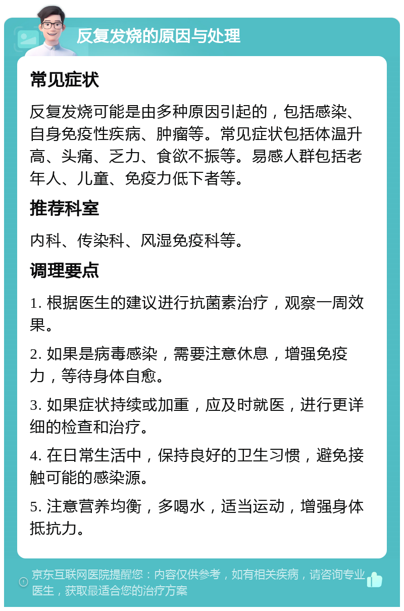 反复发烧的原因与处理 常见症状 反复发烧可能是由多种原因引起的，包括感染、自身免疫性疾病、肿瘤等。常见症状包括体温升高、头痛、乏力、食欲不振等。易感人群包括老年人、儿童、免疫力低下者等。 推荐科室 内科、传染科、风湿免疫科等。 调理要点 1. 根据医生的建议进行抗菌素治疗，观察一周效果。 2. 如果是病毒感染，需要注意休息，增强免疫力，等待身体自愈。 3. 如果症状持续或加重，应及时就医，进行更详细的检查和治疗。 4. 在日常生活中，保持良好的卫生习惯，避免接触可能的感染源。 5. 注意营养均衡，多喝水，适当运动，增强身体抵抗力。