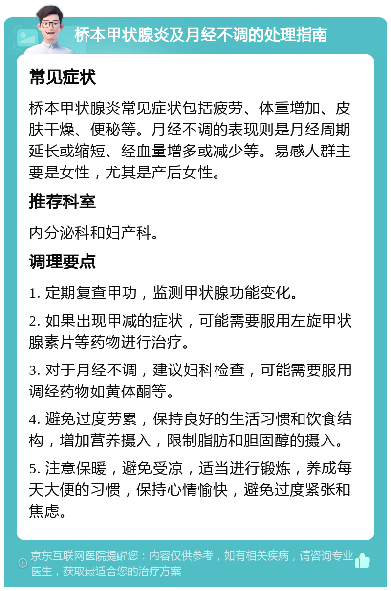 桥本甲状腺炎及月经不调的处理指南 常见症状 桥本甲状腺炎常见症状包括疲劳、体重增加、皮肤干燥、便秘等。月经不调的表现则是月经周期延长或缩短、经血量增多或减少等。易感人群主要是女性，尤其是产后女性。 推荐科室 内分泌科和妇产科。 调理要点 1. 定期复查甲功，监测甲状腺功能变化。 2. 如果出现甲减的症状，可能需要服用左旋甲状腺素片等药物进行治疗。 3. 对于月经不调，建议妇科检查，可能需要服用调经药物如黄体酮等。 4. 避免过度劳累，保持良好的生活习惯和饮食结构，增加营养摄入，限制脂肪和胆固醇的摄入。 5. 注意保暖，避免受凉，适当进行锻炼，养成每天大便的习惯，保持心情愉快，避免过度紧张和焦虑。