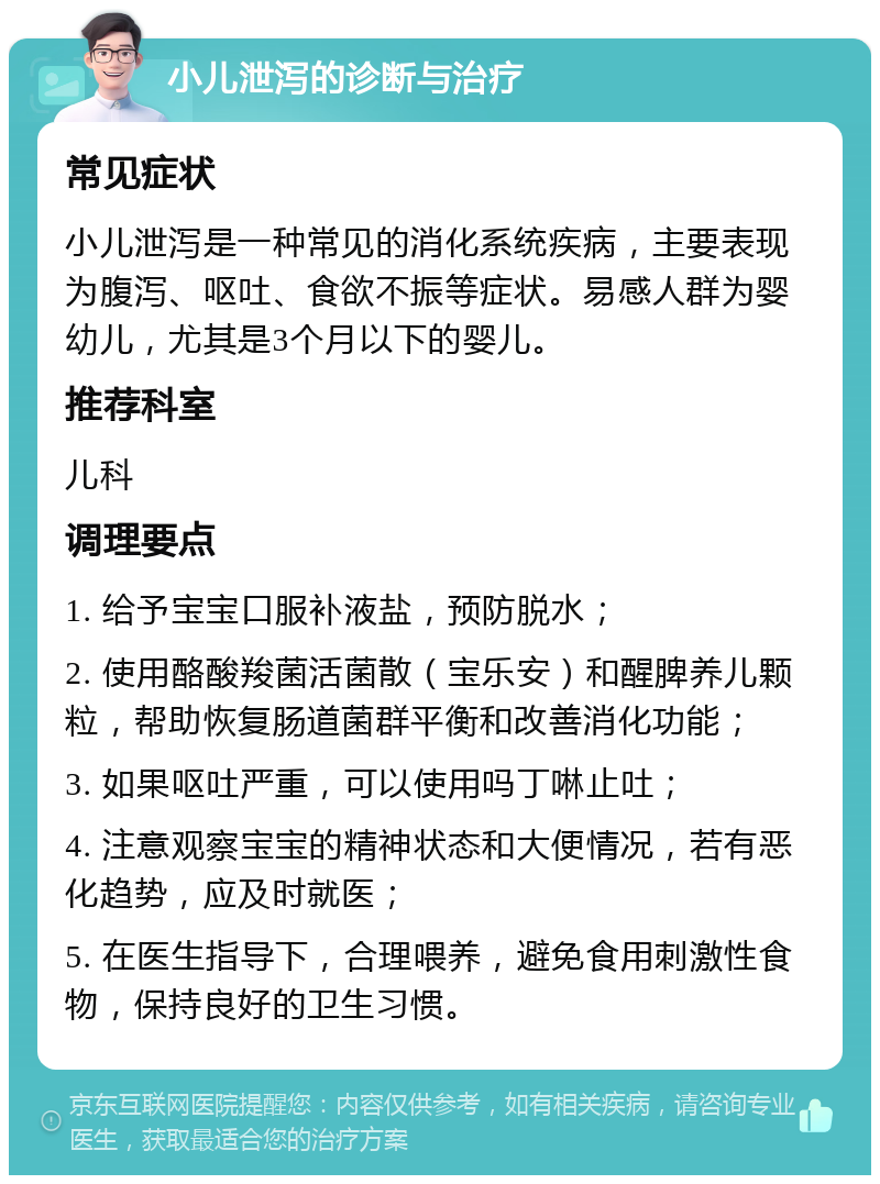 小儿泄泻的诊断与治疗 常见症状 小儿泄泻是一种常见的消化系统疾病，主要表现为腹泻、呕吐、食欲不振等症状。易感人群为婴幼儿，尤其是3个月以下的婴儿。 推荐科室 儿科 调理要点 1. 给予宝宝口服补液盐，预防脱水； 2. 使用酪酸羧菌活菌散（宝乐安）和醒脾养儿颗粒，帮助恢复肠道菌群平衡和改善消化功能； 3. 如果呕吐严重，可以使用吗丁啉止吐； 4. 注意观察宝宝的精神状态和大便情况，若有恶化趋势，应及时就医； 5. 在医生指导下，合理喂养，避免食用刺激性食物，保持良好的卫生习惯。