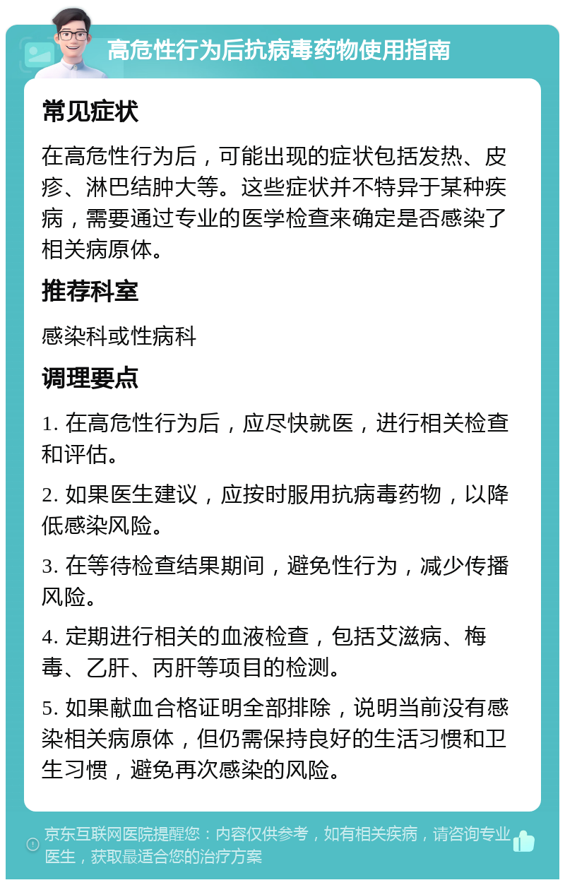 高危性行为后抗病毒药物使用指南 常见症状 在高危性行为后，可能出现的症状包括发热、皮疹、淋巴结肿大等。这些症状并不特异于某种疾病，需要通过专业的医学检查来确定是否感染了相关病原体。 推荐科室 感染科或性病科 调理要点 1. 在高危性行为后，应尽快就医，进行相关检查和评估。 2. 如果医生建议，应按时服用抗病毒药物，以降低感染风险。 3. 在等待检查结果期间，避免性行为，减少传播风险。 4. 定期进行相关的血液检查，包括艾滋病、梅毒、乙肝、丙肝等项目的检测。 5. 如果献血合格证明全部排除，说明当前没有感染相关病原体，但仍需保持良好的生活习惯和卫生习惯，避免再次感染的风险。