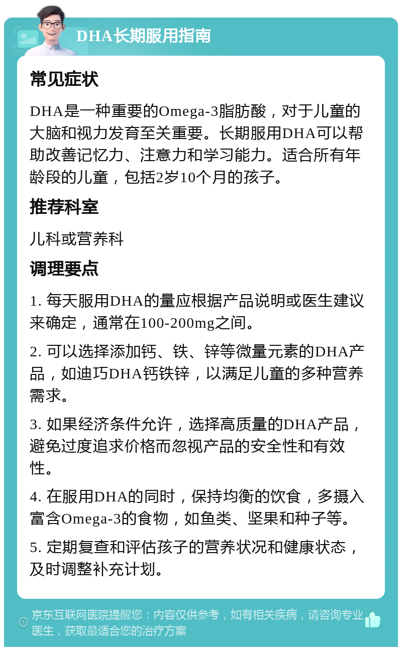 DHA长期服用指南 常见症状 DHA是一种重要的Omega-3脂肪酸，对于儿童的大脑和视力发育至关重要。长期服用DHA可以帮助改善记忆力、注意力和学习能力。适合所有年龄段的儿童，包括2岁10个月的孩子。 推荐科室 儿科或营养科 调理要点 1. 每天服用DHA的量应根据产品说明或医生建议来确定，通常在100-200mg之间。 2. 可以选择添加钙、铁、锌等微量元素的DHA产品，如迪巧DHA钙铁锌，以满足儿童的多种营养需求。 3. 如果经济条件允许，选择高质量的DHA产品，避免过度追求价格而忽视产品的安全性和有效性。 4. 在服用DHA的同时，保持均衡的饮食，多摄入富含Omega-3的食物，如鱼类、坚果和种子等。 5. 定期复查和评估孩子的营养状况和健康状态，及时调整补充计划。