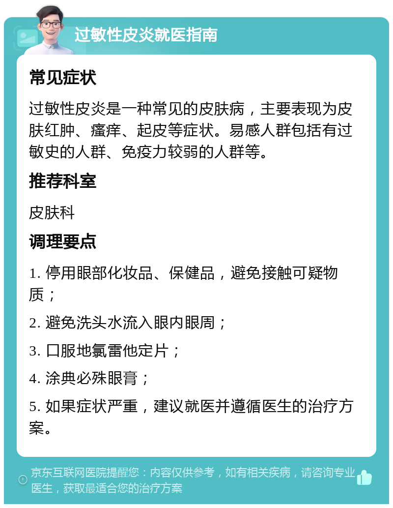 过敏性皮炎就医指南 常见症状 过敏性皮炎是一种常见的皮肤病，主要表现为皮肤红肿、瘙痒、起皮等症状。易感人群包括有过敏史的人群、免疫力较弱的人群等。 推荐科室 皮肤科 调理要点 1. 停用眼部化妆品、保健品，避免接触可疑物质； 2. 避免洗头水流入眼内眼周； 3. 口服地氯雷他定片； 4. 涂典必殊眼膏； 5. 如果症状严重，建议就医并遵循医生的治疗方案。