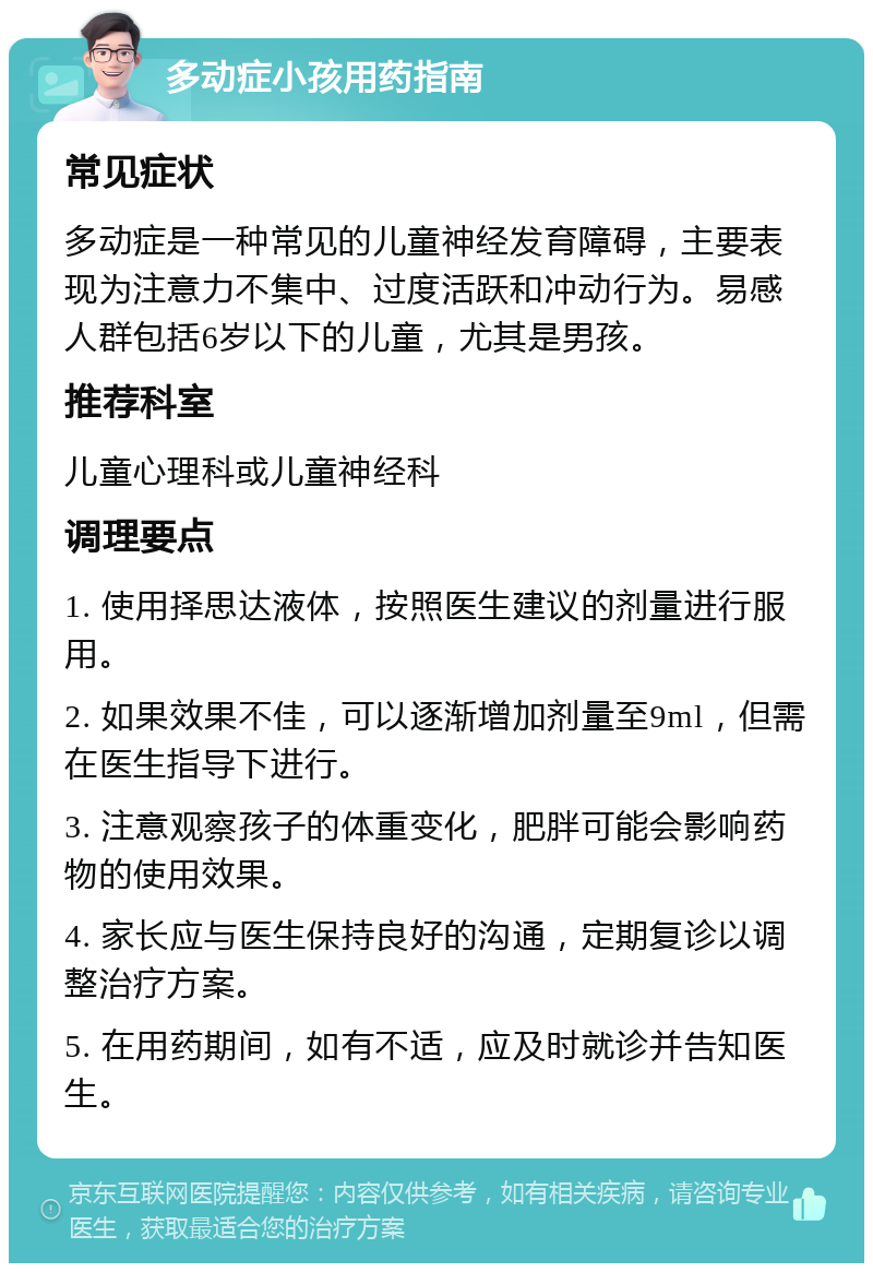 多动症小孩用药指南 常见症状 多动症是一种常见的儿童神经发育障碍，主要表现为注意力不集中、过度活跃和冲动行为。易感人群包括6岁以下的儿童，尤其是男孩。 推荐科室 儿童心理科或儿童神经科 调理要点 1. 使用择思达液体，按照医生建议的剂量进行服用。 2. 如果效果不佳，可以逐渐增加剂量至9ml，但需在医生指导下进行。 3. 注意观察孩子的体重变化，肥胖可能会影响药物的使用效果。 4. 家长应与医生保持良好的沟通，定期复诊以调整治疗方案。 5. 在用药期间，如有不适，应及时就诊并告知医生。