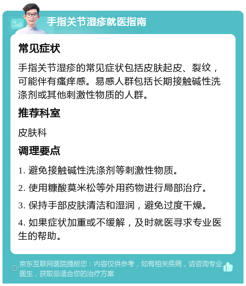 手指关节湿疹就医指南 常见症状 手指关节湿疹的常见症状包括皮肤起皮、裂纹，可能伴有瘙痒感。易感人群包括长期接触碱性洗涤剂或其他刺激性物质的人群。 推荐科室 皮肤科 调理要点 1. 避免接触碱性洗涤剂等刺激性物质。 2. 使用糠酸莫米松等外用药物进行局部治疗。 3. 保持手部皮肤清洁和湿润，避免过度干燥。 4. 如果症状加重或不缓解，及时就医寻求专业医生的帮助。