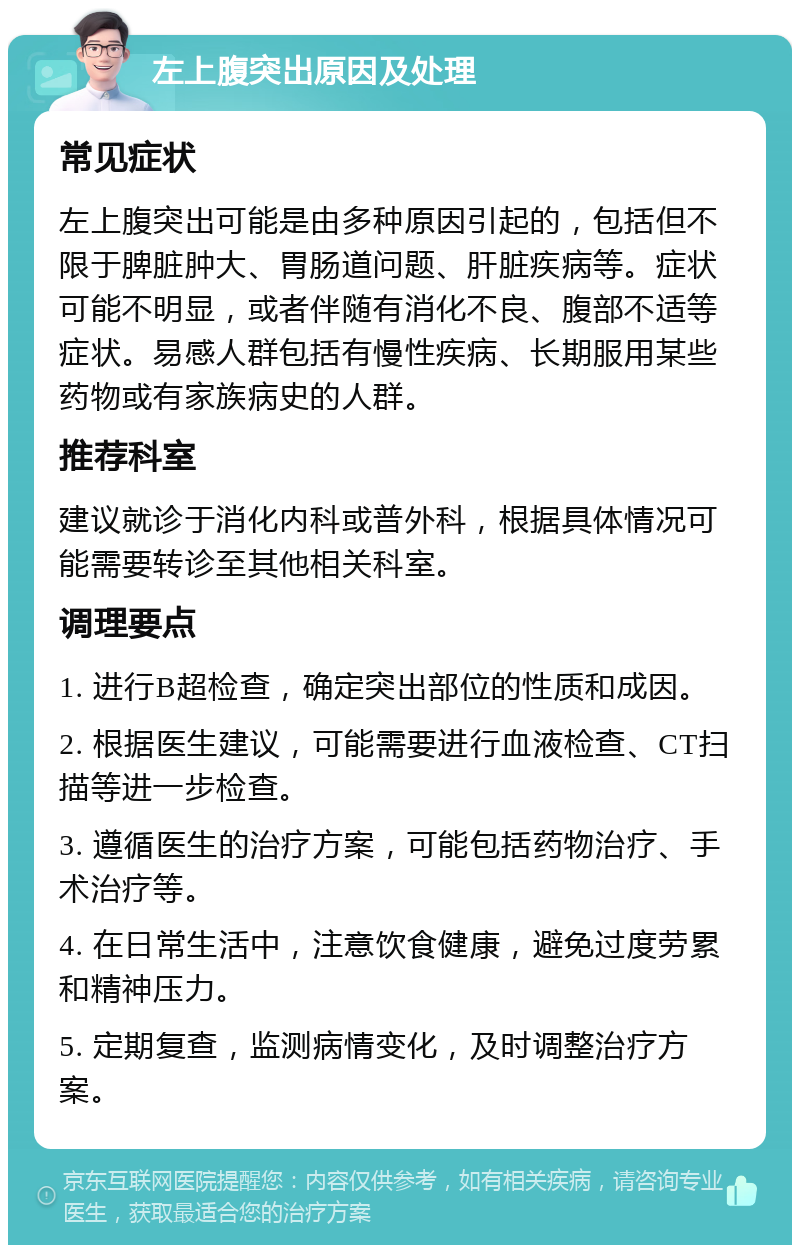 左上腹突出原因及处理 常见症状 左上腹突出可能是由多种原因引起的，包括但不限于脾脏肿大、胃肠道问题、肝脏疾病等。症状可能不明显，或者伴随有消化不良、腹部不适等症状。易感人群包括有慢性疾病、长期服用某些药物或有家族病史的人群。 推荐科室 建议就诊于消化内科或普外科，根据具体情况可能需要转诊至其他相关科室。 调理要点 1. 进行B超检查，确定突出部位的性质和成因。 2. 根据医生建议，可能需要进行血液检查、CT扫描等进一步检查。 3. 遵循医生的治疗方案，可能包括药物治疗、手术治疗等。 4. 在日常生活中，注意饮食健康，避免过度劳累和精神压力。 5. 定期复查，监测病情变化，及时调整治疗方案。