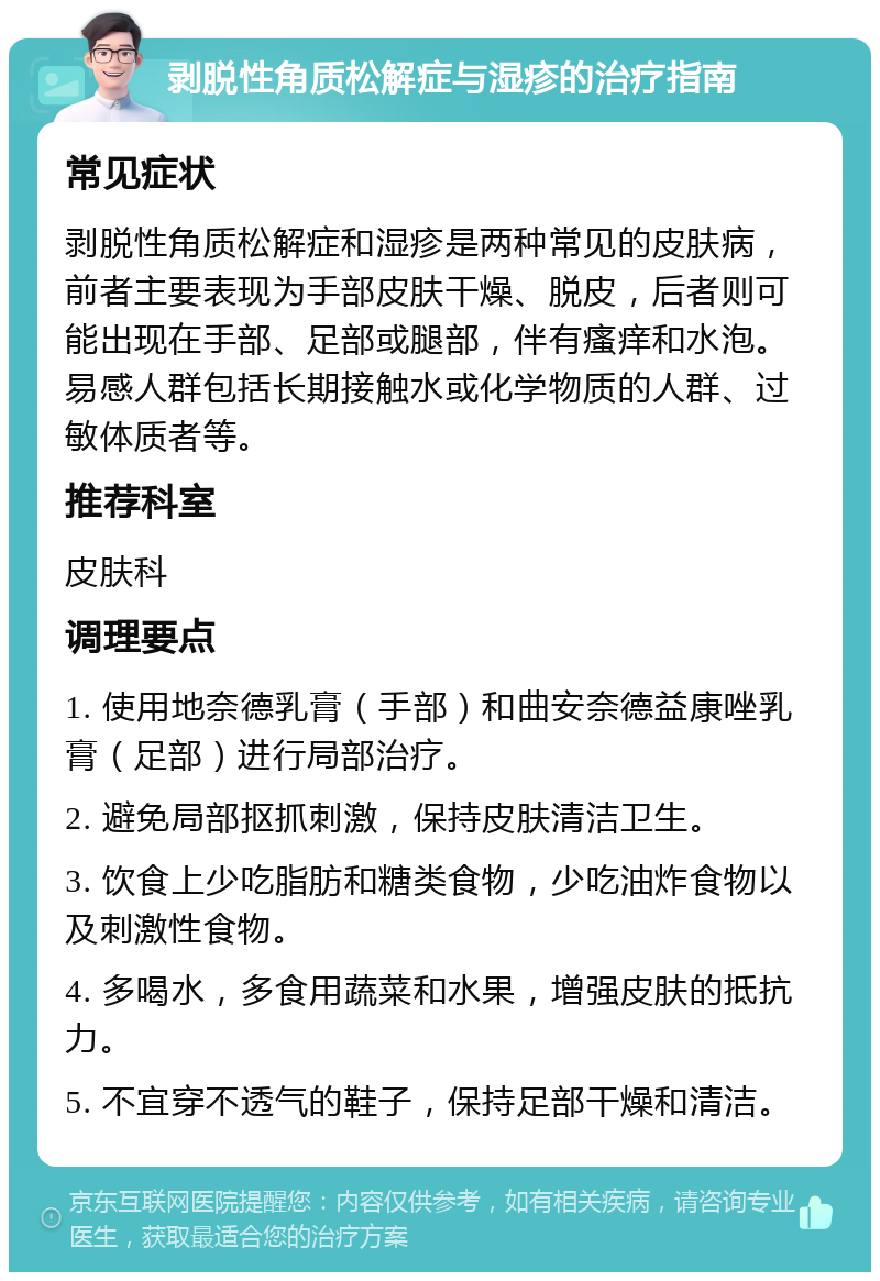 剥脱性角质松解症与湿疹的治疗指南 常见症状 剥脱性角质松解症和湿疹是两种常见的皮肤病，前者主要表现为手部皮肤干燥、脱皮，后者则可能出现在手部、足部或腿部，伴有瘙痒和水泡。易感人群包括长期接触水或化学物质的人群、过敏体质者等。 推荐科室 皮肤科 调理要点 1. 使用地奈德乳膏（手部）和曲安奈德益康唑乳膏（足部）进行局部治疗。 2. 避免局部抠抓刺激，保持皮肤清洁卫生。 3. 饮食上少吃脂肪和糖类食物，少吃油炸食物以及刺激性食物。 4. 多喝水，多食用蔬菜和水果，增强皮肤的抵抗力。 5. 不宜穿不透气的鞋子，保持足部干燥和清洁。