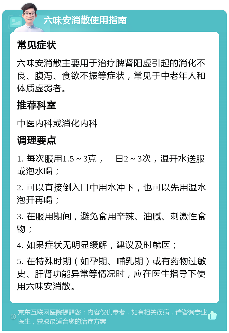 六味安消散使用指南 常见症状 六味安消散主要用于治疗脾肾阳虚引起的消化不良、腹泻、食欲不振等症状，常见于中老年人和体质虚弱者。 推荐科室 中医内科或消化内科 调理要点 1. 每次服用1.5～3克，一日2～3次，温开水送服或泡水喝； 2. 可以直接倒入口中用水冲下，也可以先用温水泡开再喝； 3. 在服用期间，避免食用辛辣、油腻、刺激性食物； 4. 如果症状无明显缓解，建议及时就医； 5. 在特殊时期（如孕期、哺乳期）或有药物过敏史、肝肾功能异常等情况时，应在医生指导下使用六味安消散。