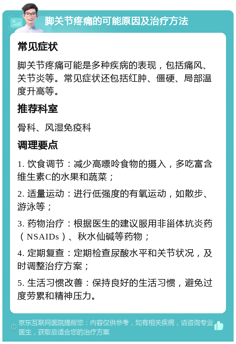 脚关节疼痛的可能原因及治疗方法 常见症状 脚关节疼痛可能是多种疾病的表现，包括痛风、关节炎等。常见症状还包括红肿、僵硬、局部温度升高等。 推荐科室 骨科、风湿免疫科 调理要点 1. 饮食调节：减少高嘌呤食物的摄入，多吃富含维生素C的水果和蔬菜； 2. 适量运动：进行低强度的有氧运动，如散步、游泳等； 3. 药物治疗：根据医生的建议服用非甾体抗炎药（NSAIDs）、秋水仙碱等药物； 4. 定期复查：定期检查尿酸水平和关节状况，及时调整治疗方案； 5. 生活习惯改善：保持良好的生活习惯，避免过度劳累和精神压力。