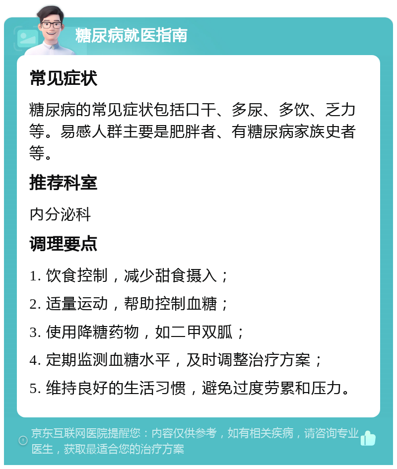 糖尿病就医指南 常见症状 糖尿病的常见症状包括口干、多尿、多饮、乏力等。易感人群主要是肥胖者、有糖尿病家族史者等。 推荐科室 内分泌科 调理要点 1. 饮食控制，减少甜食摄入； 2. 适量运动，帮助控制血糖； 3. 使用降糖药物，如二甲双胍； 4. 定期监测血糖水平，及时调整治疗方案； 5. 维持良好的生活习惯，避免过度劳累和压力。