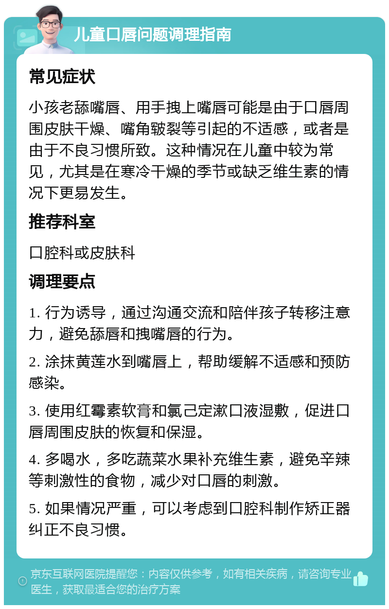 儿童口唇问题调理指南 常见症状 小孩老舔嘴唇、用手拽上嘴唇可能是由于口唇周围皮肤干燥、嘴角皲裂等引起的不适感，或者是由于不良习惯所致。这种情况在儿童中较为常见，尤其是在寒冷干燥的季节或缺乏维生素的情况下更易发生。 推荐科室 口腔科或皮肤科 调理要点 1. 行为诱导，通过沟通交流和陪伴孩子转移注意力，避免舔唇和拽嘴唇的行为。 2. 涂抹黄莲水到嘴唇上，帮助缓解不适感和预防感染。 3. 使用红霉素软膏和氯己定漱口液湿敷，促进口唇周围皮肤的恢复和保湿。 4. 多喝水，多吃蔬菜水果补充维生素，避免辛辣等刺激性的食物，减少对口唇的刺激。 5. 如果情况严重，可以考虑到口腔科制作矫正器纠正不良习惯。