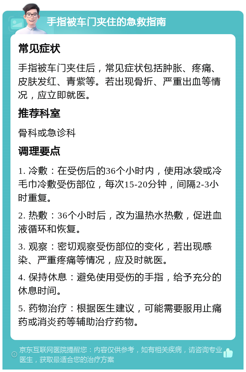 手指被车门夹住的急救指南 常见症状 手指被车门夹住后，常见症状包括肿胀、疼痛、皮肤发红、青紫等。若出现骨折、严重出血等情况，应立即就医。 推荐科室 骨科或急诊科 调理要点 1. 冷敷：在受伤后的36个小时内，使用冰袋或冷毛巾冷敷受伤部位，每次15-20分钟，间隔2-3小时重复。 2. 热敷：36个小时后，改为温热水热敷，促进血液循环和恢复。 3. 观察：密切观察受伤部位的变化，若出现感染、严重疼痛等情况，应及时就医。 4. 保持休息：避免使用受伤的手指，给予充分的休息时间。 5. 药物治疗：根据医生建议，可能需要服用止痛药或消炎药等辅助治疗药物。