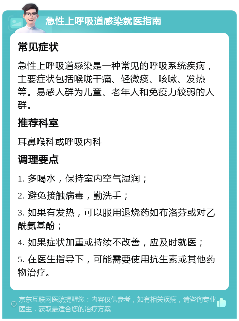 急性上呼吸道感染就医指南 常见症状 急性上呼吸道感染是一种常见的呼吸系统疾病，主要症状包括喉咙干痛、轻微痰、咳嗽、发热等。易感人群为儿童、老年人和免疫力较弱的人群。 推荐科室 耳鼻喉科或呼吸内科 调理要点 1. 多喝水，保持室内空气湿润； 2. 避免接触病毒，勤洗手； 3. 如果有发热，可以服用退烧药如布洛芬或对乙酰氨基酚； 4. 如果症状加重或持续不改善，应及时就医； 5. 在医生指导下，可能需要使用抗生素或其他药物治疗。