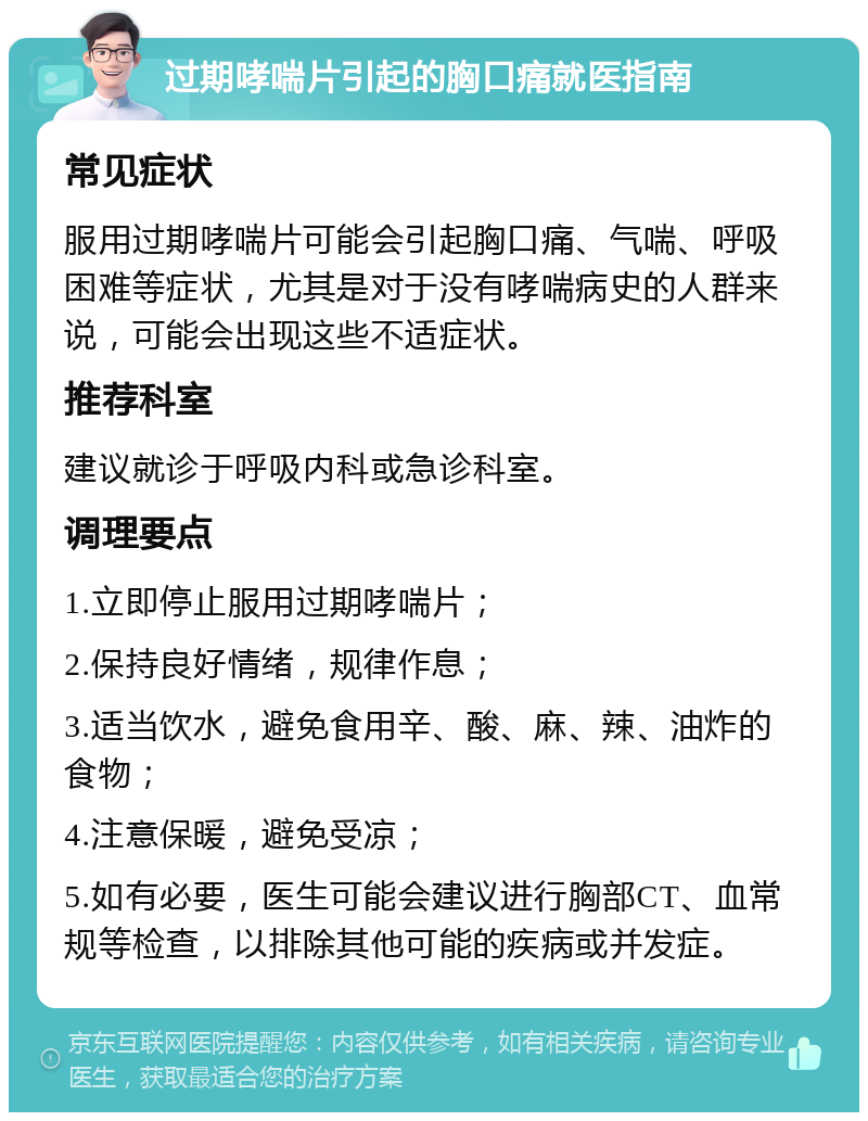 过期哮喘片引起的胸口痛就医指南 常见症状 服用过期哮喘片可能会引起胸口痛、气喘、呼吸困难等症状，尤其是对于没有哮喘病史的人群来说，可能会出现这些不适症状。 推荐科室 建议就诊于呼吸内科或急诊科室。 调理要点 1.立即停止服用过期哮喘片； 2.保持良好情绪，规律作息； 3.适当饮水，避免食用辛、酸、麻、辣、油炸的食物； 4.注意保暖，避免受凉； 5.如有必要，医生可能会建议进行胸部CT、血常规等检查，以排除其他可能的疾病或并发症。