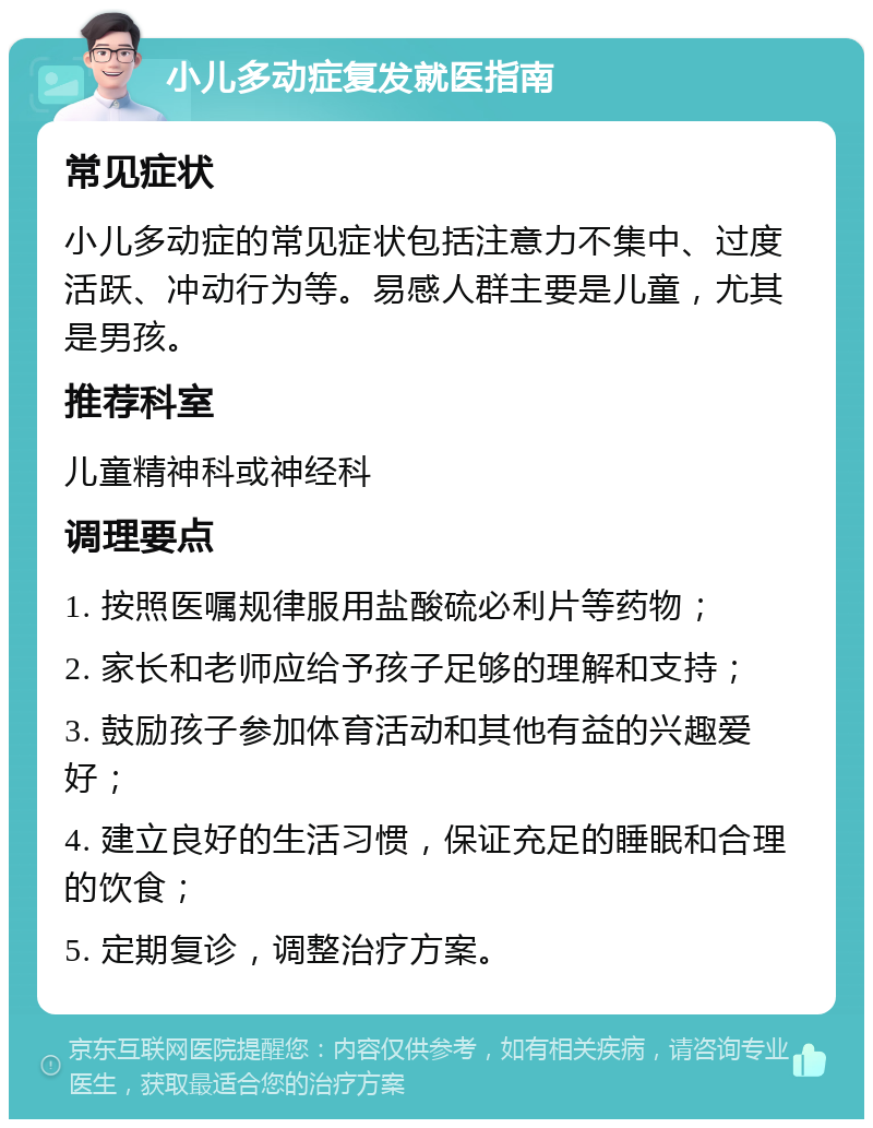 小儿多动症复发就医指南 常见症状 小儿多动症的常见症状包括注意力不集中、过度活跃、冲动行为等。易感人群主要是儿童，尤其是男孩。 推荐科室 儿童精神科或神经科 调理要点 1. 按照医嘱规律服用盐酸硫必利片等药物； 2. 家长和老师应给予孩子足够的理解和支持； 3. 鼓励孩子参加体育活动和其他有益的兴趣爱好； 4. 建立良好的生活习惯，保证充足的睡眠和合理的饮食； 5. 定期复诊，调整治疗方案。