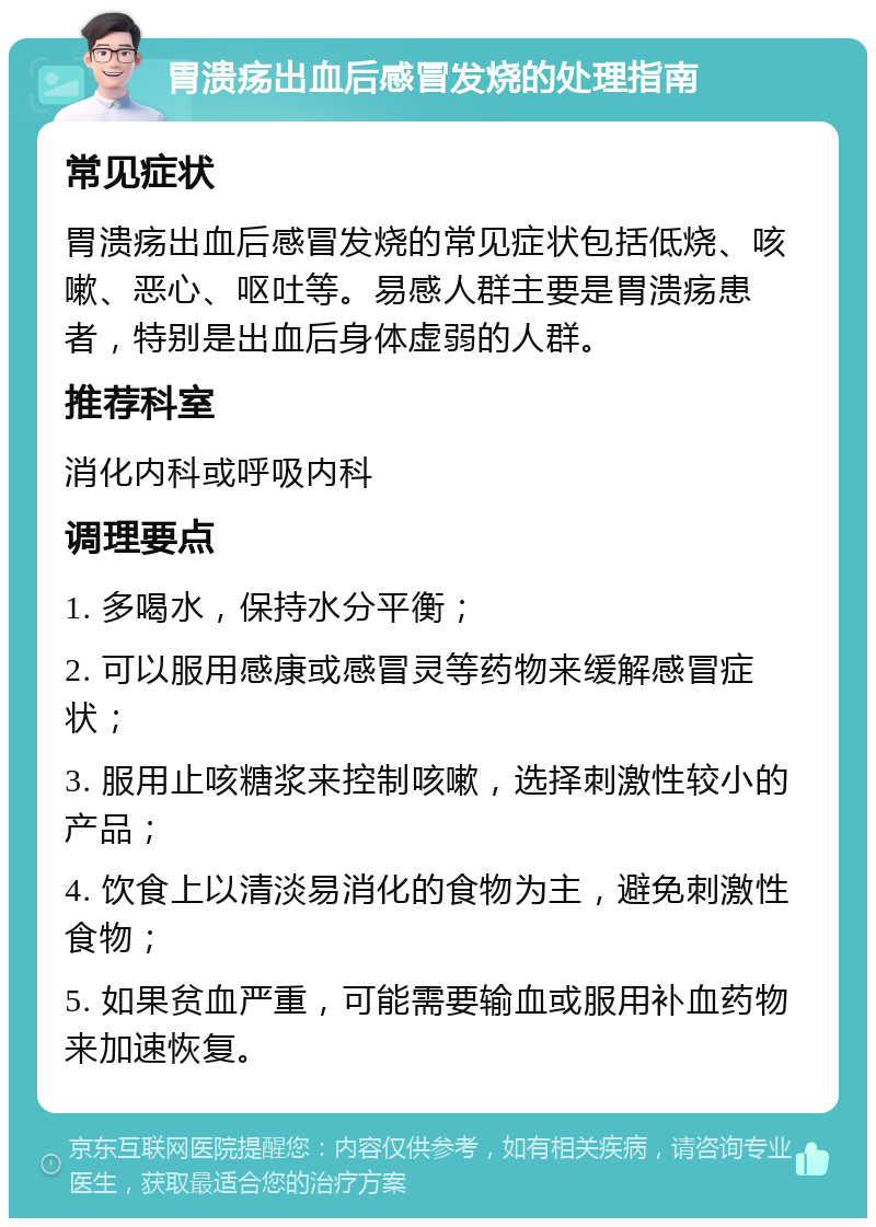 胃溃疡出血后感冒发烧的处理指南 常见症状 胃溃疡出血后感冒发烧的常见症状包括低烧、咳嗽、恶心、呕吐等。易感人群主要是胃溃疡患者，特别是出血后身体虚弱的人群。 推荐科室 消化内科或呼吸内科 调理要点 1. 多喝水，保持水分平衡； 2. 可以服用感康或感冒灵等药物来缓解感冒症状； 3. 服用止咳糖浆来控制咳嗽，选择刺激性较小的产品； 4. 饮食上以清淡易消化的食物为主，避免刺激性食物； 5. 如果贫血严重，可能需要输血或服用补血药物来加速恢复。