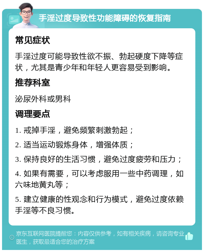 手淫过度导致性功能障碍的恢复指南 常见症状 手淫过度可能导致性欲不振、勃起硬度下降等症状，尤其是青少年和年轻人更容易受到影响。 推荐科室 泌尿外科或男科 调理要点 1. 戒掉手淫，避免频繁刺激勃起； 2. 适当运动锻炼身体，增强体质； 3. 保持良好的生活习惯，避免过度疲劳和压力； 4. 如果有需要，可以考虑服用一些中药调理，如六味地黄丸等； 5. 建立健康的性观念和行为模式，避免过度依赖手淫等不良习惯。