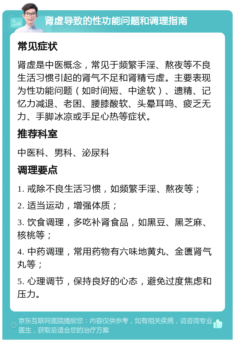 肾虚导致的性功能问题和调理指南 常见症状 肾虚是中医概念，常见于频繁手淫、熬夜等不良生活习惯引起的肾气不足和肾精亏虚。主要表现为性功能问题（如时间短、中途软）、遗精、记忆力减退、老困、腰膝酸软、头晕耳鸣、疲乏无力、手脚冰凉或手足心热等症状。 推荐科室 中医科、男科、泌尿科 调理要点 1. 戒除不良生活习惯，如频繁手淫、熬夜等； 2. 适当运动，增强体质； 3. 饮食调理，多吃补肾食品，如黑豆、黑芝麻、核桃等； 4. 中药调理，常用药物有六味地黄丸、金匮肾气丸等； 5. 心理调节，保持良好的心态，避免过度焦虑和压力。