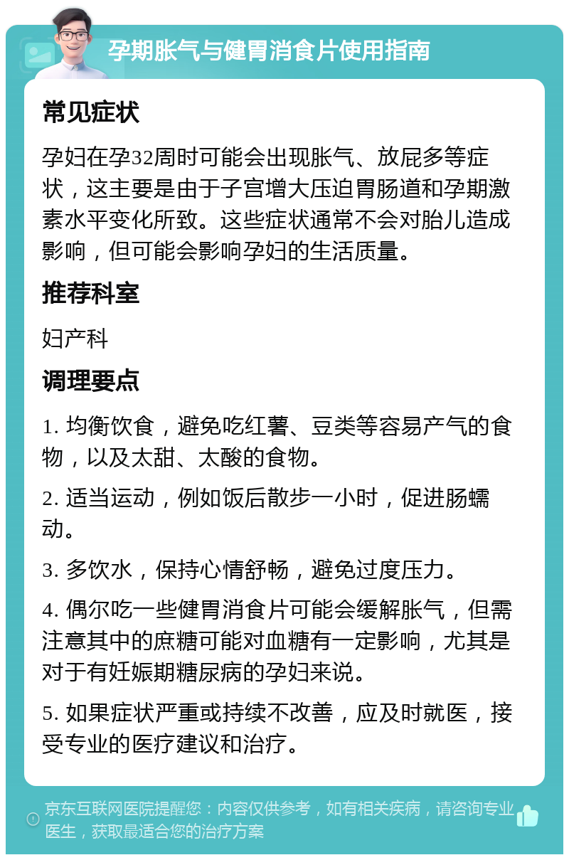 孕期胀气与健胃消食片使用指南 常见症状 孕妇在孕32周时可能会出现胀气、放屁多等症状，这主要是由于子宫增大压迫胃肠道和孕期激素水平变化所致。这些症状通常不会对胎儿造成影响，但可能会影响孕妇的生活质量。 推荐科室 妇产科 调理要点 1. 均衡饮食，避免吃红薯、豆类等容易产气的食物，以及太甜、太酸的食物。 2. 适当运动，例如饭后散步一小时，促进肠蠕动。 3. 多饮水，保持心情舒畅，避免过度压力。 4. 偶尔吃一些健胃消食片可能会缓解胀气，但需注意其中的庶糖可能对血糖有一定影响，尤其是对于有妊娠期糖尿病的孕妇来说。 5. 如果症状严重或持续不改善，应及时就医，接受专业的医疗建议和治疗。