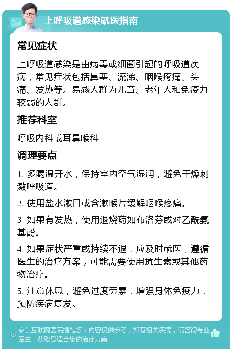 上呼吸道感染就医指南 常见症状 上呼吸道感染是由病毒或细菌引起的呼吸道疾病，常见症状包括鼻塞、流涕、咽喉疼痛、头痛、发热等。易感人群为儿童、老年人和免疫力较弱的人群。 推荐科室 呼吸内科或耳鼻喉科 调理要点 1. 多喝温开水，保持室内空气湿润，避免干燥刺激呼吸道。 2. 使用盐水漱口或含漱喉片缓解咽喉疼痛。 3. 如果有发热，使用退烧药如布洛芬或对乙酰氨基酚。 4. 如果症状严重或持续不退，应及时就医，遵循医生的治疗方案，可能需要使用抗生素或其他药物治疗。 5. 注意休息，避免过度劳累，增强身体免疫力，预防疾病复发。