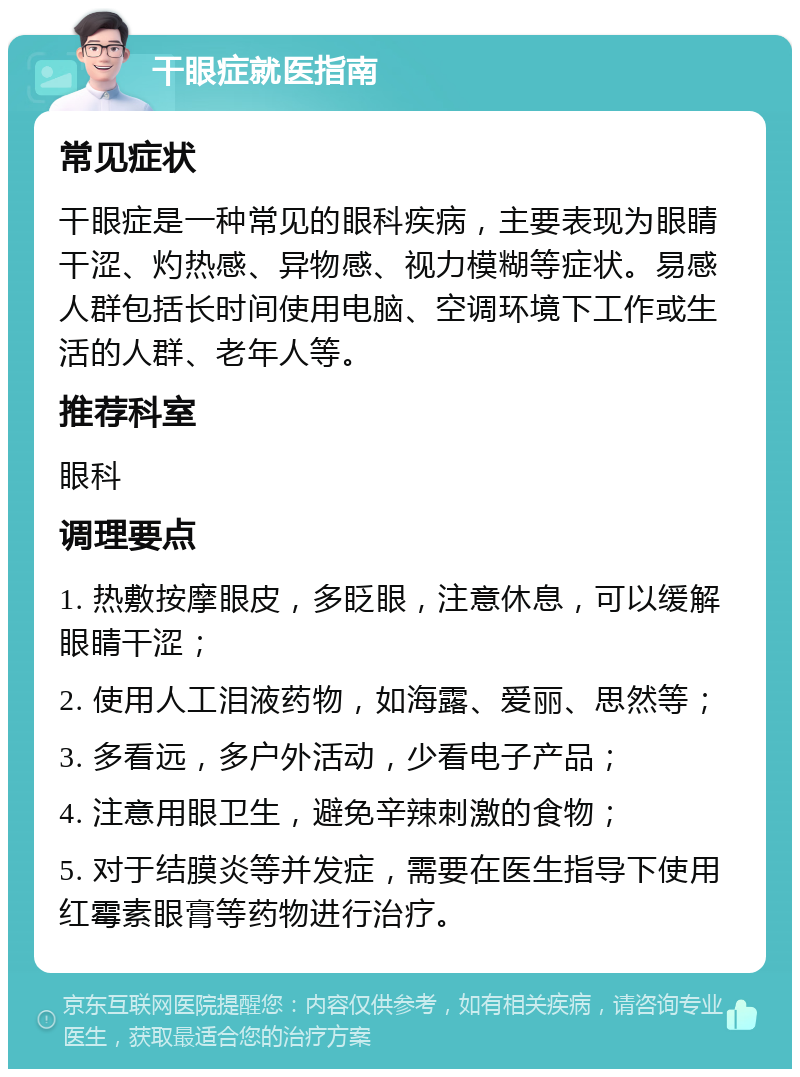 干眼症就医指南 常见症状 干眼症是一种常见的眼科疾病，主要表现为眼睛干涩、灼热感、异物感、视力模糊等症状。易感人群包括长时间使用电脑、空调环境下工作或生活的人群、老年人等。 推荐科室 眼科 调理要点 1. 热敷按摩眼皮，多眨眼，注意休息，可以缓解眼睛干涩； 2. 使用人工泪液药物，如海露、爱丽、思然等； 3. 多看远，多户外活动，少看电子产品； 4. 注意用眼卫生，避免辛辣刺激的食物； 5. 对于结膜炎等并发症，需要在医生指导下使用红霉素眼膏等药物进行治疗。