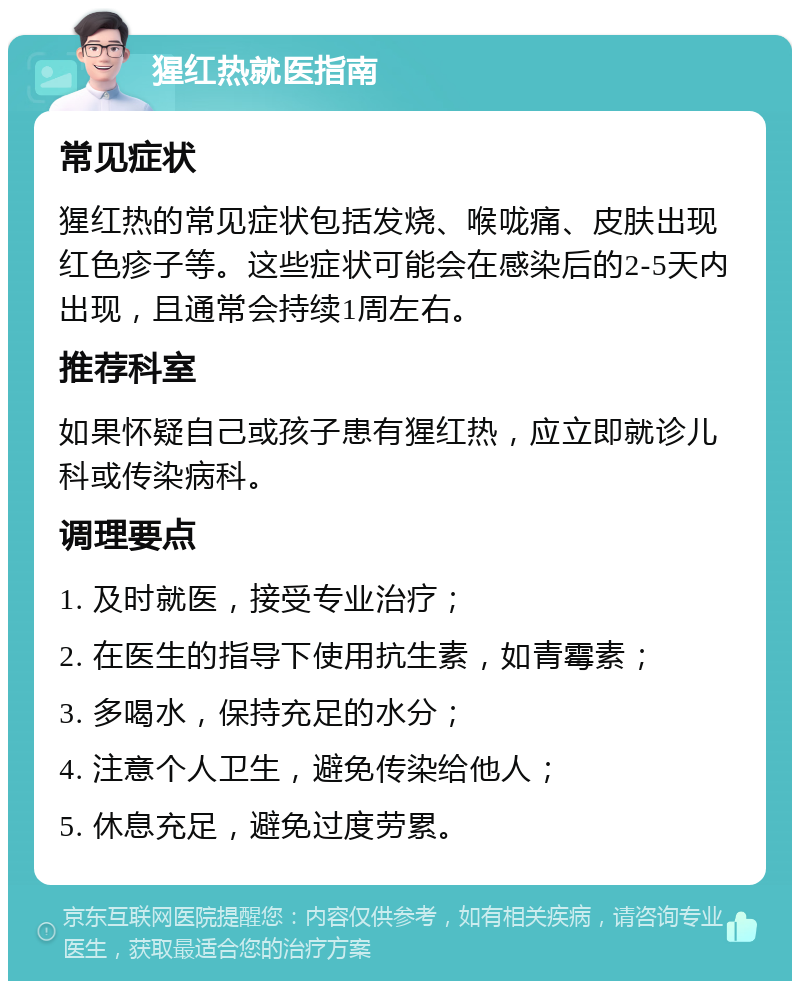 猩红热就医指南 常见症状 猩红热的常见症状包括发烧、喉咙痛、皮肤出现红色疹子等。这些症状可能会在感染后的2-5天内出现，且通常会持续1周左右。 推荐科室 如果怀疑自己或孩子患有猩红热，应立即就诊儿科或传染病科。 调理要点 1. 及时就医，接受专业治疗； 2. 在医生的指导下使用抗生素，如青霉素； 3. 多喝水，保持充足的水分； 4. 注意个人卫生，避免传染给他人； 5. 休息充足，避免过度劳累。