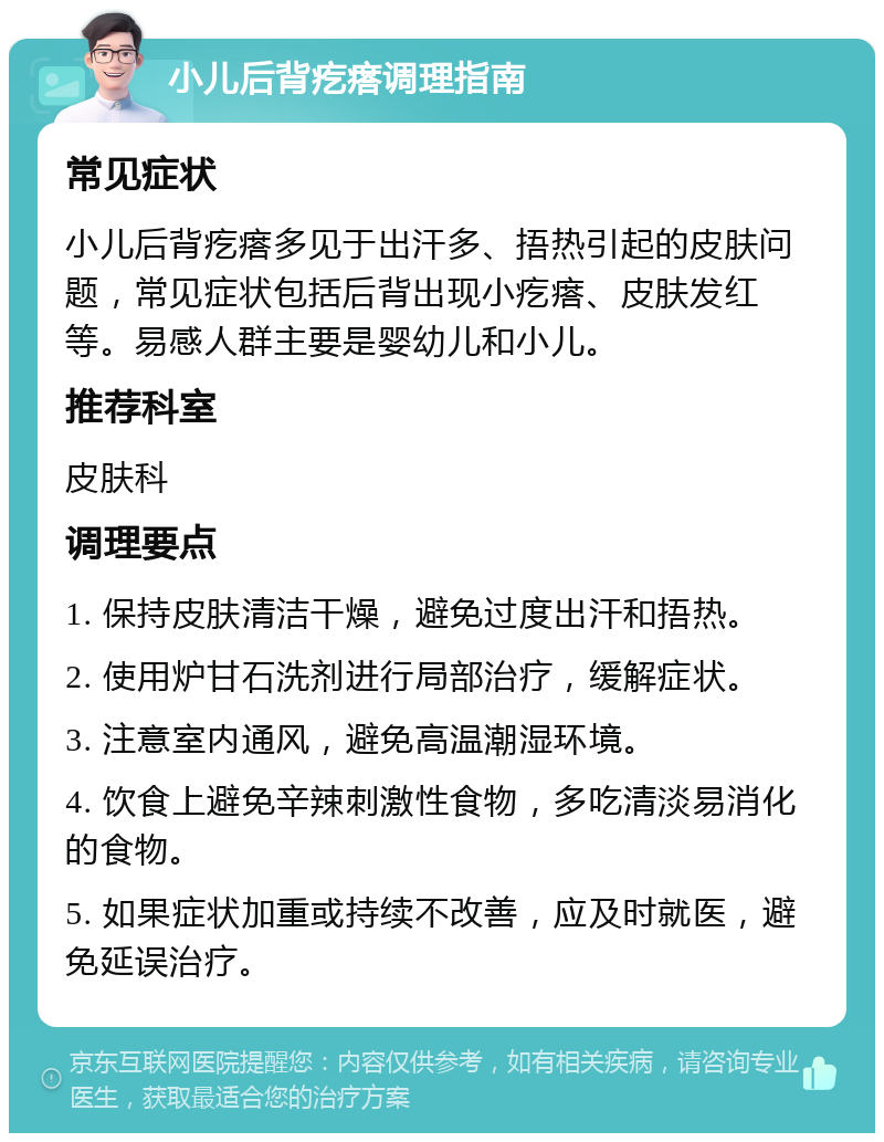 小儿后背疙瘩调理指南 常见症状 小儿后背疙瘩多见于出汗多、捂热引起的皮肤问题，常见症状包括后背出现小疙瘩、皮肤发红等。易感人群主要是婴幼儿和小儿。 推荐科室 皮肤科 调理要点 1. 保持皮肤清洁干燥，避免过度出汗和捂热。 2. 使用炉甘石洗剂进行局部治疗，缓解症状。 3. 注意室内通风，避免高温潮湿环境。 4. 饮食上避免辛辣刺激性食物，多吃清淡易消化的食物。 5. 如果症状加重或持续不改善，应及时就医，避免延误治疗。