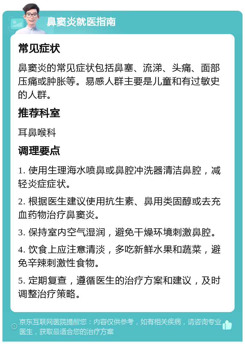 鼻窦炎就医指南 常见症状 鼻窦炎的常见症状包括鼻塞、流涕、头痛、面部压痛或肿胀等。易感人群主要是儿童和有过敏史的人群。 推荐科室 耳鼻喉科 调理要点 1. 使用生理海水喷鼻或鼻腔冲洗器清洁鼻腔，减轻炎症症状。 2. 根据医生建议使用抗生素、鼻用类固醇或去充血药物治疗鼻窦炎。 3. 保持室内空气湿润，避免干燥环境刺激鼻腔。 4. 饮食上应注意清淡，多吃新鲜水果和蔬菜，避免辛辣刺激性食物。 5. 定期复查，遵循医生的治疗方案和建议，及时调整治疗策略。