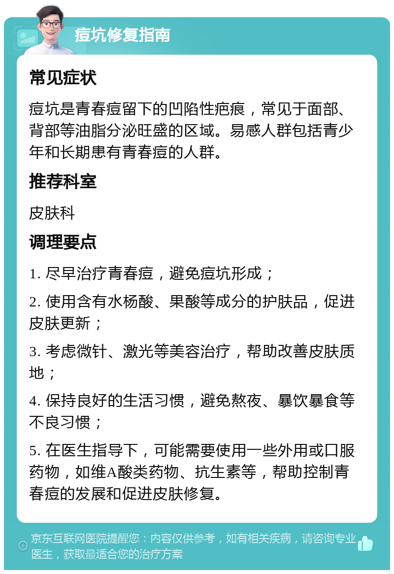 痘坑修复指南 常见症状 痘坑是青春痘留下的凹陷性疤痕，常见于面部、背部等油脂分泌旺盛的区域。易感人群包括青少年和长期患有青春痘的人群。 推荐科室 皮肤科 调理要点 1. 尽早治疗青春痘，避免痘坑形成； 2. 使用含有水杨酸、果酸等成分的护肤品，促进皮肤更新； 3. 考虑微针、激光等美容治疗，帮助改善皮肤质地； 4. 保持良好的生活习惯，避免熬夜、暴饮暴食等不良习惯； 5. 在医生指导下，可能需要使用一些外用或口服药物，如维A酸类药物、抗生素等，帮助控制青春痘的发展和促进皮肤修复。